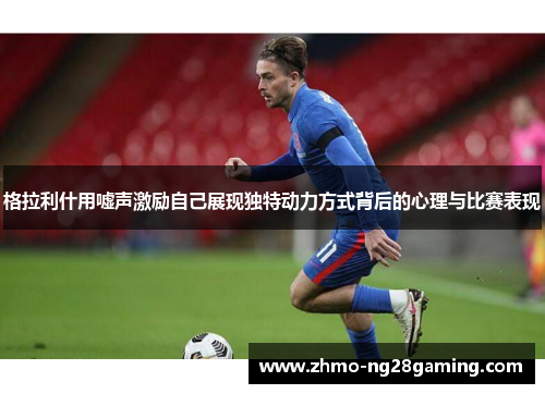 格拉利什用嘘声激励自己展现独特动力方式背后的心理与比赛表现