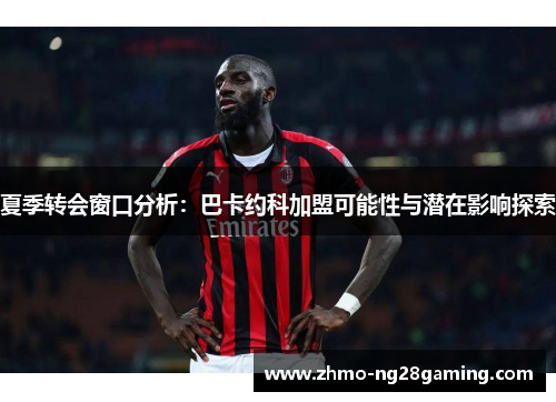 夏季转会窗口分析：巴卡约科加盟可能性与潜在影响探索