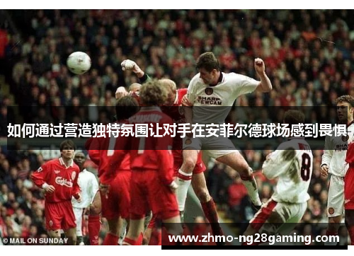如何通过营造独特氛围让对手在安菲尔德球场感到畏惧