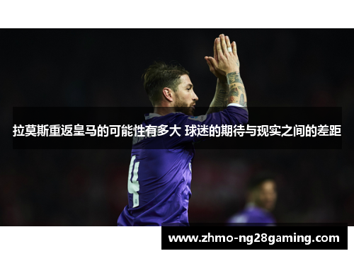 拉莫斯重返皇马的可能性有多大 球迷的期待与现实之间的差距