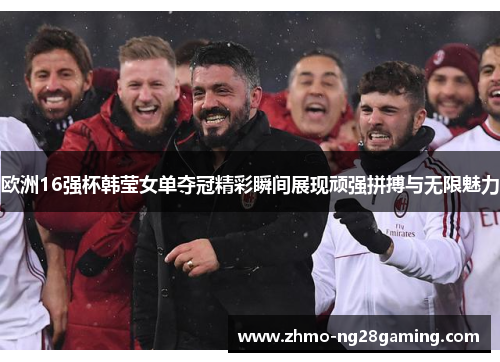 欧洲16强杯韩莹女单夺冠精彩瞬间展现顽强拼搏与无限魅力