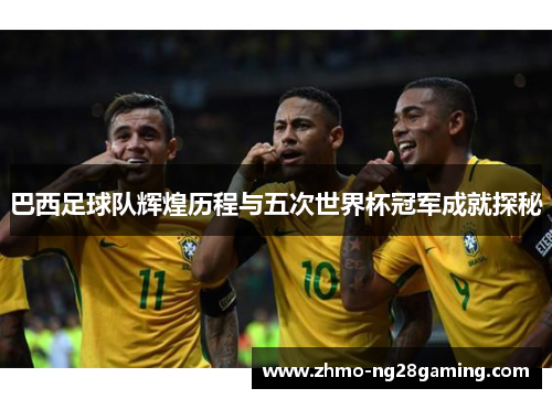 巴西足球队辉煌历程与五次世界杯冠军成就探秘