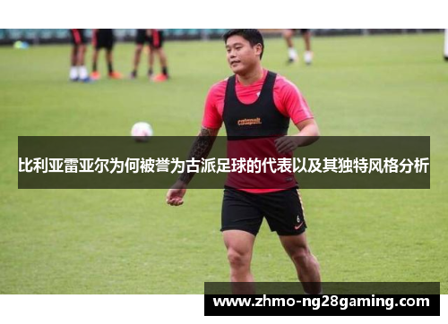 比利亚雷亚尔为何被誉为古派足球的代表以及其独特风格分析