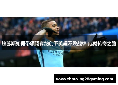 热苏斯如何带领阿森纳创下英超不败战绩 成就传奇之路
