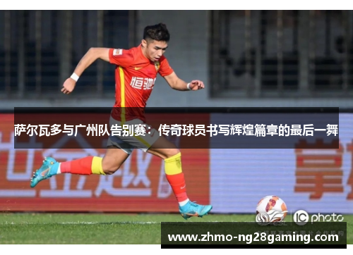 萨尔瓦多与广州队告别赛：传奇球员书写辉煌篇章的最后一舞