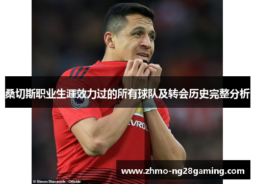 桑切斯职业生涯效力过的所有球队及转会历史完整分析