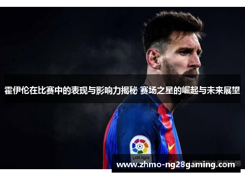 霍伊伦在比赛中的表现与影响力揭秘 赛场之星的崛起与未来展望