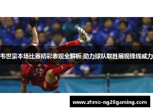 韦世豪本场比赛精彩表现全解析 助力球队取胜展现锋线威力
