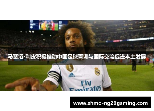 马塞洛·利皮积极推动中国足球青训与国际交流促进本土发展