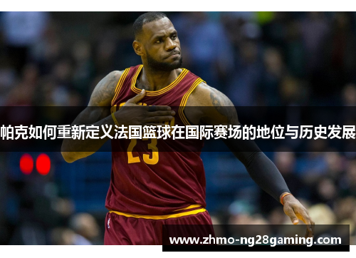 帕克如何重新定义法国篮球在国际赛场的地位与历史发展