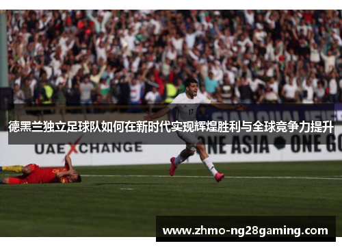 德黑兰独立足球队如何在新时代实现辉煌胜利与全球竞争力提升