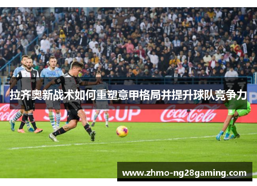拉齐奥新战术如何重塑意甲格局并提升球队竞争力 拉齐奥新战术如何重塑意甲格局并提升球队竞争力