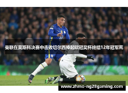 曼联在莫斯科决赛中击败切尔西捧起欧冠奖杯终结12年冠军荒 曼联在莫斯科决赛中击败切尔西捧起欧冠奖杯终结12年冠军荒