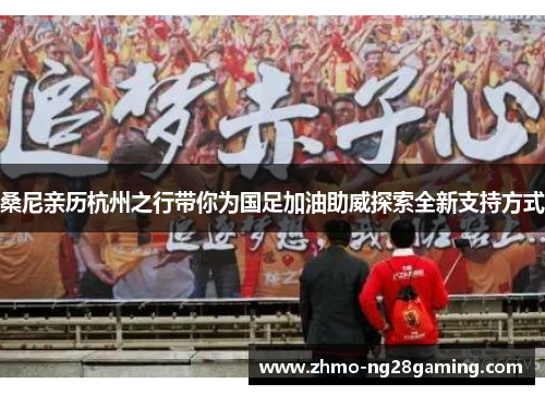 桑尼亲历杭州之行带你为国足加油助威探索全新支持方式