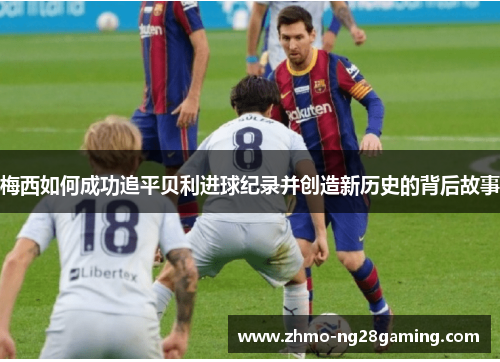 梅西如何成功追平贝利进球纪录并创造新历史的背后故事 梅西如何成功追平贝利进球纪录并创造新历史的背后故事