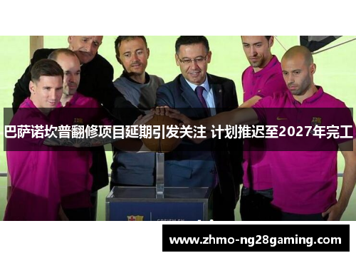 巴萨诺坎普翻修项目延期引发关注 计划推迟至2027年完工 巴萨诺坎普翻修项目延期引发关注 计划推迟至2027年完工